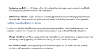 • Instantaneous Delivery: With just a few clicks, digital invitations can reach recipients worldwide,
fostering faster communication and RSVP responses.
• Interactive Elements: Digital invitations offer the opportunity to incorporate engaging multimedia
elements like videos, animations, and interactive buttons, enhancing the overall event experience.
Crafting Compelling Digital Invitations
Creating eco-friendly digital invitations requires attention to detail and a deep understanding of your
audience. Here's how to ensure your online invitations are not only sustainable but also effective:
• Design with Purpose: While you're embracing sustainability, don't compromise on design. Invest time
in creating visually appealing invitations that convey the event's theme and purpose.
• Go Mobile-Friendly: Ensure your digital invitations are optimized for mobile devices, as many
recipients will access them on smartphones or tablets.
 