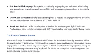 • Use Sustainable Language: Incorporate eco-friendly language in your invitations, showcasing
your commitment to environmental responsibility and encouraging your recipients to support the
cause.
• Offer Clear Instructions: Make it easy for recipients to respond and engage with your invitation.
Provide straightforward instructions for RSVPs and inquiries.
• Track and Analyze: Utilize tracking tools to monitor the success of your digital invitations.
Analyze open rates, click-through rates, and RSVP rates to refine your strategies for future events.
The Future of Event Invitations
Eco-friendly event invitations represent just one facet of the broader sustainability movement within
the events industry. As technology continues to advance, we can expect even more innovative ways to
engage attendees while minimizing our ecological footprint. Whether it's leveraging virtual reality for
immersive event experiences or using blockchain for secure and transparent event management, the
possibilities are exciting and promising.
 