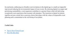 In conclusion, embracing eco-friendly event invitations in the digital age is a small yet impactful
step toward reducing the environmental impact of your events. By choosing digital over paper and
prioritizing sustainability, event organizers contribute to a greener future while still delivering
exceptional event experiences that resonate with attendees. The transition to digital invitations
signifies not just a trend, but a conscious choice that aligns with the values of responsible event
planning and a commitment to the well-being of our planet.
Useful Links
 Tips to Host Virtual Event
 Save the date ideas
 