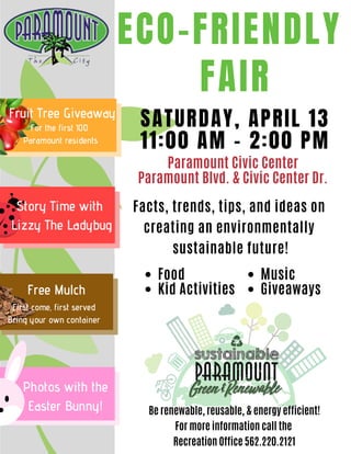 ECO-FRIENDLY
FAIR
SATURDAY, APRIL 13
11:00 AM - 2:00 PM
Be renewable, reusable, & energy efficient!
For more information call the
Recreation Office 562.220.2121
Fruit Tree Giveaway
For the first 100
Paramount residents
Photos with the
Easter Bunny!
Free Mulch
First come, first served
Bring your own container
Story Time with
Lizzy The Ladybug
Food
Kid Activities
Paramount Civic Center
Paramount Blvd. & Civic Center Dr.
Facts, trends, tips, and ideas on
creating an environmentally
sustainable future!
Music
Giveaways
 