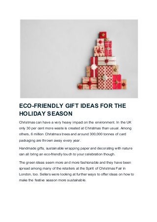 ECO-FRIENDLY GIFT IDEAS FOR THE
HOLIDAY SEASON
Christmas can have a very heavy impact on the environment. In the UK
only 30 per cent more waste is created at Christmas than usual. Among
others, 6 million Christmas trees and around 300,000 tonnes of card
packaging are thrown away every year.
Handmade gifts, sustainable wrapping paper and decorating with nature
can all bring an eco-friendly touch to your celebration though.
The green ideas seem more and more fashionable and they have been
spread among many of the retailers at the Spirit of Christmas Fair in
London, too. Sellers were looking at further ways to offer ideas on how to
make the festive season more sustainable.
 