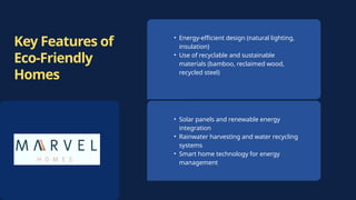 Key Features of
Eco-Friendly
Homes
• Solar panels and renewable energy
integration
• Rainwater harvesting and water recycling
systems
• Smart home technology for energy
management
• Energy-efficient design (natural lighting,
insulation)
• Use of recyclable and sustainable
materials (bamboo, reclaimed wood,
recycled steel)
 