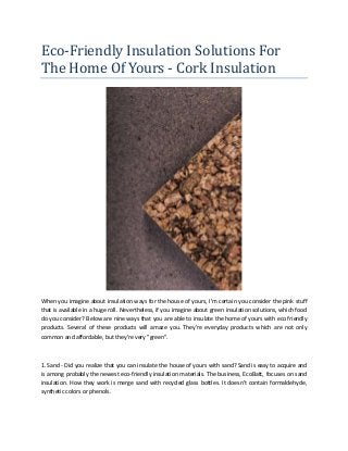 Eco-Friendly Insulation Solutions For
The Home Of Yours - Cork Insulation
When you imagine about insulation ways for the house of yours, I'm certain you consider the pink stuff
that is available in a huge roll. Nevertheless, if you imagine about green insulation solutions, which food
do you consider? Below are nine ways that you are able to insulate the home of yours with eco friendly
products. Several of these products will amaze you. They're everyday products which are not only
common and affordable, but they're very "green".
1. Sand - Did you realize that you can insulate the house of yours with sand? Sand is easy to acquire and
is among probably the newest eco-friendly insulation materials. The business, EcoBatt, focuses on sand
insulation. How they work is merge sand with recycled glass bottles. It doesn't contain formaldehyde,
synthetic colors or phenols.
 