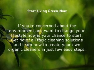 Start Living Green Now
If you’re concerned about the
environment and want to change your
lifestyle now is your chance to start.
Get rid of all toxic cleaning solutions
and learn how to create your own
organic cleaners in just few easy steps.
 