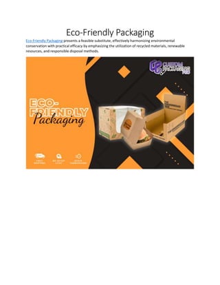 Eco-Friendly Packaging
Eco-Friendly Packaging presents a feasible substitute, effectively harmonizing environmental
conservation with practical efficacy by emphasizing the utilization of recycled materials, renewable
resources, and responsible disposal methods.
 