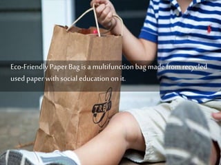 Eco-Friendly Paper Bag is a multifunction bag made from recycled 
used paper with social education on it. 
 