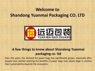 Welcome to
Shandong Yuanmai Packaging CO. LTD
A few things to know about Shandong Yuanmai
packaging co. ltd
Over the years, the demand for paper bags has significantly grown, especially after
people have started realizing the benefits of paper bags over plastic bags in context
their sustainability towards the ecosystem.
 
