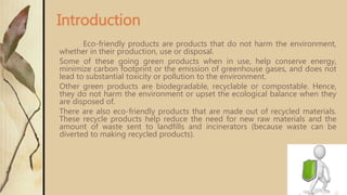 Eco-friendly products are products that do not harm the environment,
whether in their production, use or disposal.
Some of these going green products when in use, help conserve energy,
minimize carbon footprint or the emission of greenhouse gases, and does not
lead to substantial toxicity or pollution to the environment.
Other green products are biodegradable, recyclable or compostable. Hence,
they do not harm the environment or upset the ecological balance when they
are disposed of.
There are also eco-friendly products that are made out of recycled materials.
These recycle products help reduce the need for new raw materials and the
amount of waste sent to landfills and incinerators (because waste can be
diverted to making recycled products).
Introduction
 