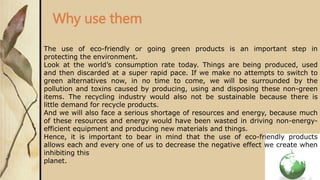 Why use them
The use of eco-friendly or going green products is an important step in
protecting the environment.
Look at the world’s consumption rate today. Things are being produced, used
and then discarded at a super rapid pace. If we make no attempts to switch to
green alternatives now, in no time to come, we will be surrounded by the
pollution and toxins caused by producing, using and disposing these non-green
items. The recycling industry would also not be sustainable because there is
little demand for recycle products.
And we will also face a serious shortage of resources and energy, because much
of these resources and energy would have been wasted in driving non-energy-
efficient equipment and producing new materials and things.
Hence, it is important to bear in mind that the use of eco-friendly products
allows each and every one of us to decrease the negative effect we create when
inhibiting this
planet.
 