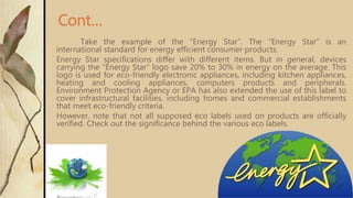 Take the example of the “Energy Star”. The “Energy Star” is an
international standard for energy efficient consumer products.
Energy Star specifications differ with different items. But in general, devices
carrying the “Energy Star” logo save 20% to 30% in energy on the average. This
logo is used for eco-friendly electronic appliances, including kitchen appliances,
heating and cooling appliances, computers products and peripherals.
Environment Protection Agency or EPA has also extended the use of this label to
cover infrastructural facilities, including homes and commercial establishments
that meet eco-friendly criteria.
However, note that not all supposed eco labels used on products are officially
verified. Check out the significance behind the various eco labels.
Cont…
 