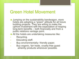 Green Hotel Movement
 Jumping on the sustainability bandwagon, more
hotels are adopting a “green” attitude for all future
building projects. They are willing to make the
upfront investment with the expectation of reaping
long-term benefits – both financially and from a
public relations vantage point.
 All the hotels are undertaking measures like:
• Recycling.
• Educating staff.
• Buy environmentally- friendly paper.
• Buy organic, fair trade, cruelty-free guest
amenity products whenever possible.
 
