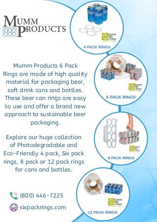 Mumm Products 6 Pack
Rings are made of high quality
material for packaging beer,
soft drink cans and bottles.
These beer can rings are easy
to use and offer a brand new
approach to sustainable beer
packaging.
Explore our huge collection
of Photodegradable and
Eco-Friendly 4 pack, Six pack
rings, 8 pack or 12 pack rings
for cans and bottles.
(800) 446-7225
sixpackrings.com
 