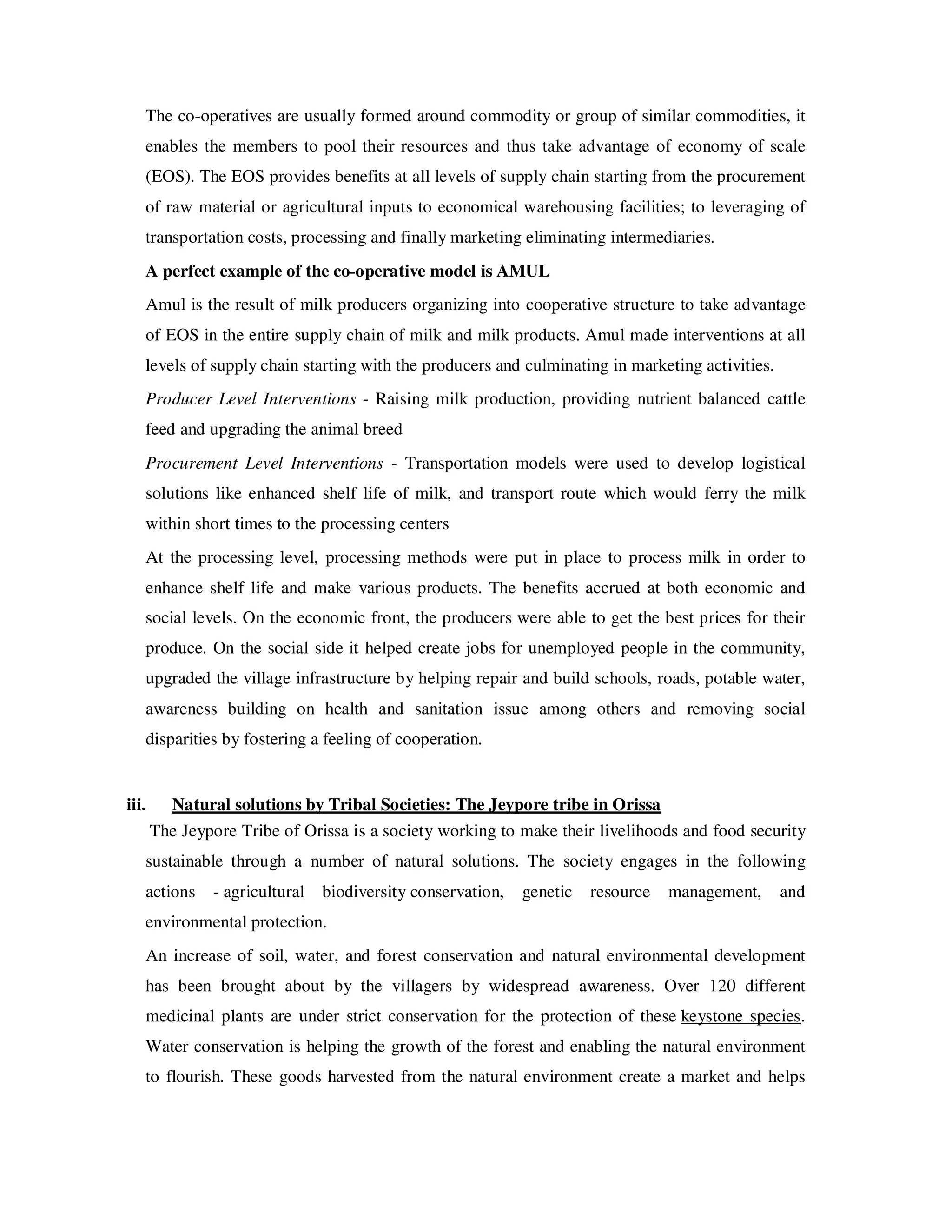 The co-operatives are usually formed around commodity or group of similar commodities, it
   enables the members to pool their resources and thus take advantage of economy of scale
   (EOS). The EOS provides benefits at all levels of supply chain starting from the procurement
   of raw material or agricultural inputs to economical warehousing facilities; to leveraging of
   transportation costs, processing and finally marketing eliminating intermediaries.
   A perfect example of the co-operative model is AMUL
   Amul is the result of milk producers organizing into cooperative structure to take advantage
   of EOS in the entire supply chain of milk and milk products. Amul made interventions at all
   levels of supply chain starting with the producers and culminating in marketing activities.
   Producer Level Interventions - Raising milk production, providing nutrient balanced cattle
   feed and upgrading the animal breed
   Procurement Level Interventions - Transportation models were used to develop logistical
   solutions like enhanced shelf life of milk, and transport route which would ferry the milk
   within short times to the processing centers
   At the processing level, processing methods were put in place to process milk in order to
   enhance shelf life and make various products. The benefits accrued at both economic and
   social levels. On the economic front, the producers were able to get the best prices for their
   produce. On the social side it helped create jobs for unemployed people in the community,
   upgraded the village infrastructure by helping repair and build schools, roads, potable water,
   awareness building on health and sanitation issue among others and removing social
   disparities by fostering a feeling of cooperation.


iii.     Natural solutions by Tribal Societies: The Jeypore tribe in Orissa
       The Jeypore Tribe of Orissa is a society working to make their livelihoods and food security
   sustainable through a number of natural solutions. The society engages in the following
   actions     - agricultural biodiversity conservation,   genetic   resource   management,      and
   environmental protection.
   An increase of soil, water, and forest conservation and natural environmental development
   has been brought about by the villagers by widespread awareness. Over 120 different
   medicinal plants are under strict conservation for the protection of these keystone species.
   Water conservation is helping the growth of the forest and enabling the natural environment
   to flourish. These goods harvested from the natural environment create a market and helps
 