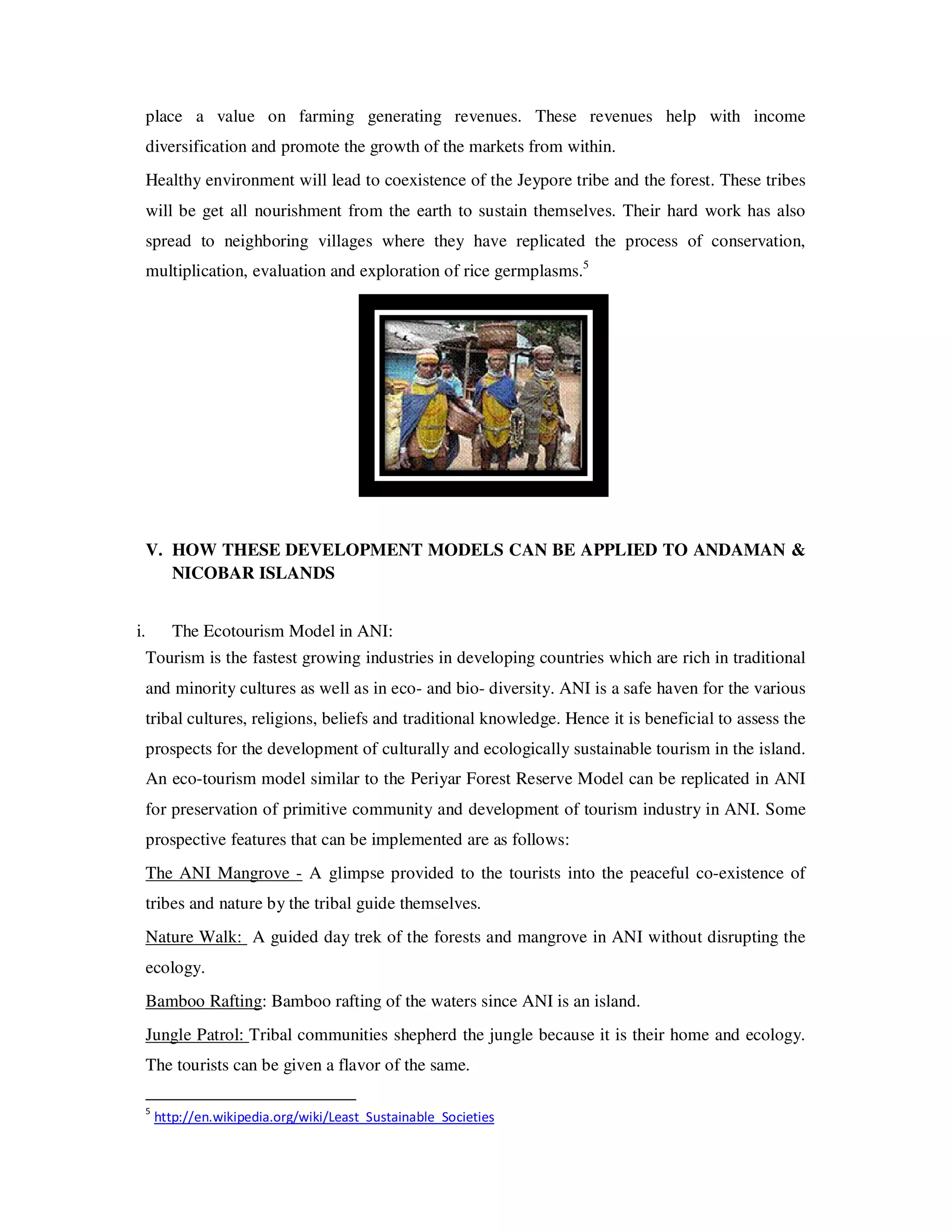 place a value on farming generating revenues. These revenues help with income
     diversification and promote the growth of the markets from within.
     Healthy environment will lead to coexistence of the Jeypore tribe and the forest. These tribes
     will be get all nourishment from the earth to sustain themselves. Their hard work has also
     spread to neighboring villages where they have replicated the process of conservation,
     multiplication, evaluation and exploration of rice germplasms.5




     V. HOW THESE DEVELOPMENT MODELS CAN BE APPLIED TO ANDAMAN &
        NICOBAR ISLANDS


i.         The Ecotourism Model in ANI:
     Tourism is the fastest growing industries in developing countries which are rich in traditional
     and minority cultures as well as in eco- and bio- diversity. ANI is a safe haven for the various
     tribal cultures, religions, beliefs and traditional knowledge. Hence it is beneficial to assess the
     prospects for the development of culturally and ecologically sustainable tourism in the island.
     An eco-tourism model similar to the Periyar Forest Reserve Model can be replicated in ANI
     for preservation of primitive community and development of tourism industry in ANI. Some
     prospective features that can be implemented are as follows:
     The ANI Mangrove - A glimpse provided to the tourists into the peaceful co-existence of
     tribes and nature by the tribal guide themselves.
     Nature Walk: A guided day trek of the forests and mangrove in ANI without disrupting the
     ecology.
     Bamboo Rafting: Bamboo rafting of the waters since ANI is an island.
     Jungle Patrol: Tribal communities shepherd the jungle because it is their home and ecology.
     The tourists can be given a flavor of the same.

     5
         http://en.wikipedia.org/wiki/Least_Sustainable_Societies
 