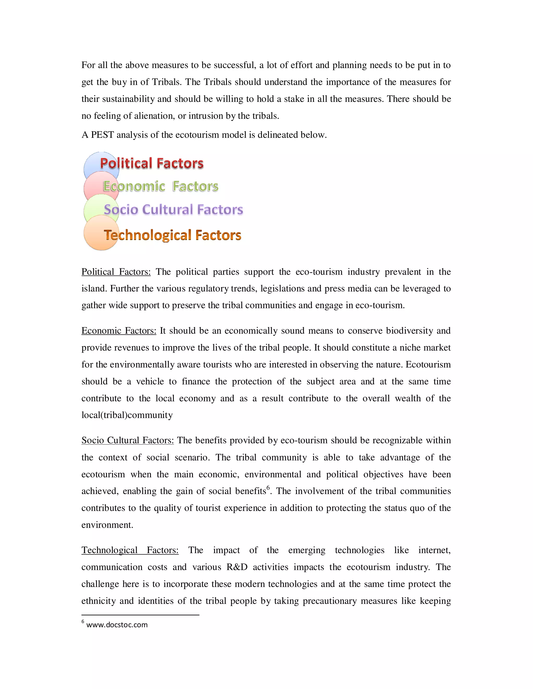 For all the above measures to be successful, a lot of effort and planning needs to be put in to
get the buy in of Tribals. The Tribals should understand the importance of the measures for
their sustainability and should be willing to hold a stake in all the measures. There should be
no feeling of alienation, or intrusion by the tribals.
A PEST analysis of the ecotourism model is delineated below.




Political Factors: The political parties support the eco-tourism industry prevalent in the
island. Further the various regulatory trends, legislations and press media can be leveraged to
gather wide support to preserve the tribal communities and engage in eco-tourism.

Economic Factors: It should be an economically sound means to conserve biodiversity and
provide revenues to improve the lives of the tribal people. It should constitute a niche market
for the environmentally aware tourists who are interested in observing the nature. Ecotourism
should be a vehicle to finance the protection of the subject area and at the same time
contribute to the local economy and as a result contribute to the overall wealth of the
local(tribal)community

Socio Cultural Factors: The benefits provided by eco-tourism should be recognizable within
the context of social scenario. The tribal community is able to take advantage of the
ecotourism when the main economic, environmental and political objectives have been
achieved, enabling the gain of social benefits6. The involvement of the tribal communities
contributes to the quality of tourist experience in addition to protecting the status quo of the
environment.

Technological Factors: The         impact of the emerging technologies like internet,
communication costs and various R&D activities impacts the ecotourism industry. The
challenge here is to incorporate these modern technologies and at the same time protect the
ethnicity and identities of the tribal people by taking precautionary measures like keeping
6
    www.docstoc.com
 