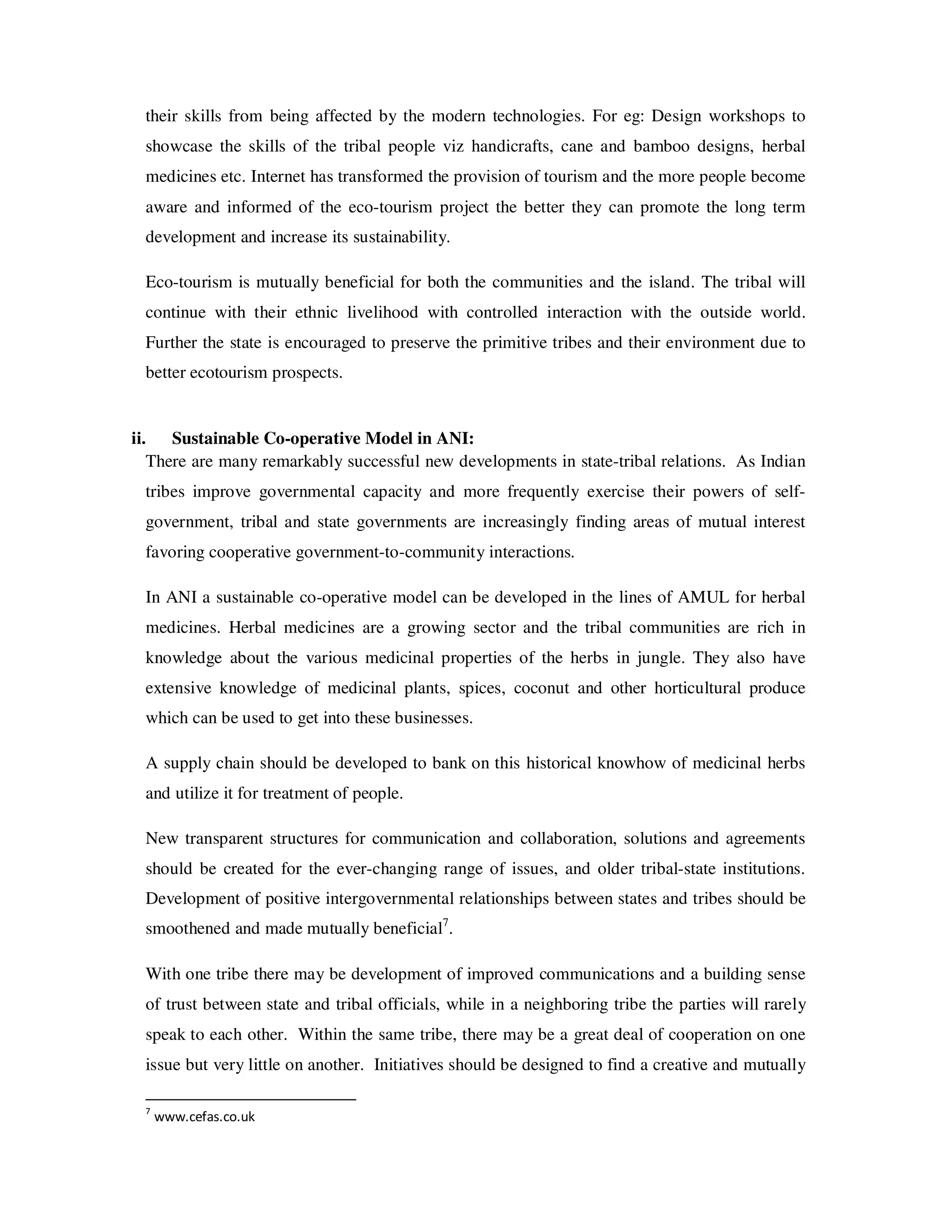 their skills from being affected by the modern technologies. For eg: Design workshops to
 showcase the skills of the tribal people viz handicrafts, cane and bamboo designs, herbal
 medicines etc. Internet has transformed the provision of tourism and the more people become
 aware and informed of the eco-tourism project the better they can promote the long term
 development and increase its sustainability.

 Eco-tourism is mutually beneficial for both the communities and the island. The tribal will
 continue with their ethnic livelihood with controlled interaction with the outside world.
 Further the state is encouraged to preserve the primitive tribes and their environment due to
 better ecotourism prospects.


ii. Sustainable Co-operative Model in ANI:
   There are many remarkably successful new developments in state-tribal relations. As Indian
 tribes improve governmental capacity and more frequently exercise their powers of self-
 government, tribal and state governments are increasingly finding areas of mutual interest
 favoring cooperative government-to-community interactions.

 In ANI a sustainable co-operative model can be developed in the lines of AMUL for herbal
 medicines. Herbal medicines are a growing sector and the tribal communities are rich in
 knowledge about the various medicinal properties of the herbs in jungle. They also have
 extensive knowledge of medicinal plants, spices, coconut and other horticultural produce
 which can be used to get into these businesses.

 A supply chain should be developed to bank on this historical knowhow of medicinal herbs
 and utilize it for treatment of people.

 New transparent structures for communication and collaboration, solutions and agreements
 should be created for the ever-changing range of issues, and older tribal-state institutions.
 Development of positive intergovernmental relationships between states and tribes should be
 smoothened and made mutually beneficial7.

 With one tribe there may be development of improved communications and a building sense
 of trust between state and tribal officials, while in a neighboring tribe the parties will rarely
 speak to each other. Within the same tribe, there may be a great deal of cooperation on one
 issue but very little on another. Initiatives should be designed to find a creative and mutually

 7
     www.cefas.co.uk
 