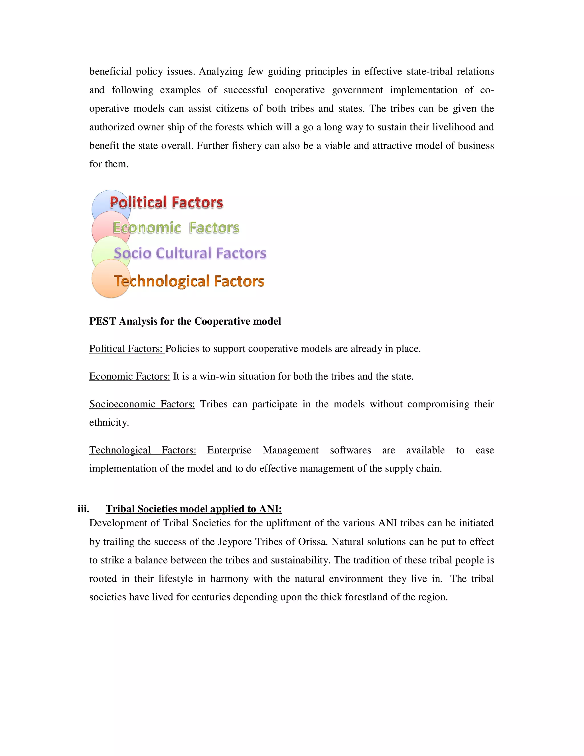 beneficial policy issues. Analyzing few guiding principles in effective state-tribal relations
  and following examples of successful cooperative government implementation of co-
  operative models can assist citizens of both tribes and states. The tribes can be given the
  authorized owner ship of the forests which will a go a long way to sustain their livelihood and
  benefit the state overall. Further fishery can also be a viable and attractive model of business
  for them.




  PEST Analysis for the Cooperative model

  Political Factors: Policies to support cooperative models are already in place.

  Economic Factors: It is a win-win situation for both the tribes and the state.

  Socioeconomic Factors: Tribes can participate in the models without compromising their
  ethnicity.

  Technological Factors: Enterprise        Management       softwares   are   available   to   ease
  implementation of the model and to do effective management of the supply chain.


iii. Tribal Societies model applied to ANI:
    Development of Tribal Societies for the upliftment of the various ANI tribes can be initiated
  by trailing the success of the Jeypore Tribes of Orissa. Natural solutions can be put to effect
  to strike a balance between the tribes and sustainability. The tradition of these tribal people is
  rooted in their lifestyle in harmony with the natural environment they live in. The tribal
  societies have lived for centuries depending upon the thick forestland of the region.
 