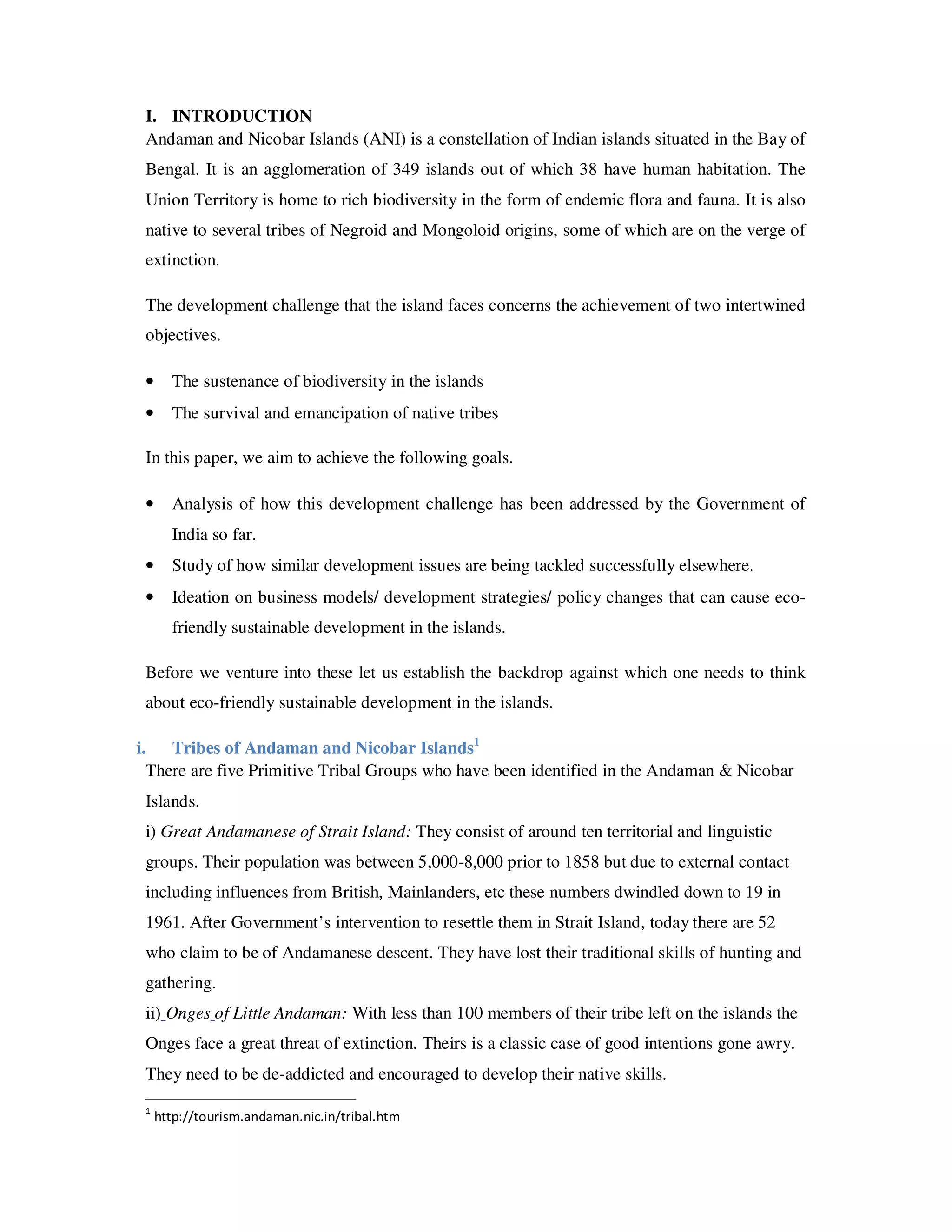 I. INTRODUCTION
 Andaman and Nicobar Islands (ANI) is a constellation of Indian islands situated in the Bay of
 Bengal. It is an agglomeration of 349 islands out of which 38 have human habitation. The
 Union Territory is home to rich biodiversity in the form of endemic flora and fauna. It is also
 native to several tribes of Negroid and Mongoloid origins, some of which are on the verge of
 extinction.

 The development challenge that the island faces concerns the achievement of two intertwined
 objectives.

 •     The sustenance of biodiversity in the islands
 •     The survival and emancipation of native tribes

 In this paper, we aim to achieve the following goals.

 •     Analysis of how this development challenge has been addressed by the Government of
       India so far.
 •     Study of how similar development issues are being tackled successfully elsewhere.
 •     Ideation on business models/ development strategies/ policy changes that can cause eco-
       friendly sustainable development in the islands.

 Before we venture into these let us establish the backdrop against which one needs to think
 about eco-friendly sustainable development in the islands.

i. Tribes of Andaman and Nicobar Islands1
  There are five Primitive Tribal Groups who have been identified in the Andaman & Nicobar
 Islands.
 i) Great Andamanese of Strait Island: They consist of around ten territorial and linguistic
 groups. Their population was between 5,000-8,000 prior to 1858 but due to external contact
 including influences from British, Mainlanders, etc these numbers dwindled down to 19 in
 1961. After Government’s intervention to resettle them in Strait Island, today there are 52
 who claim to be of Andamanese descent. They have lost their traditional skills of hunting and
 gathering.
 ii) Onges of Little Andaman: With less than 100 members of their tribe left on the islands the
 Onges face a great threat of extinction. Theirs is a classic case of good intentions gone awry.
 They need to be de-addicted and encouraged to develop their native skills.
 1
     http://tourism.andaman.nic.in/tribal.htm
 