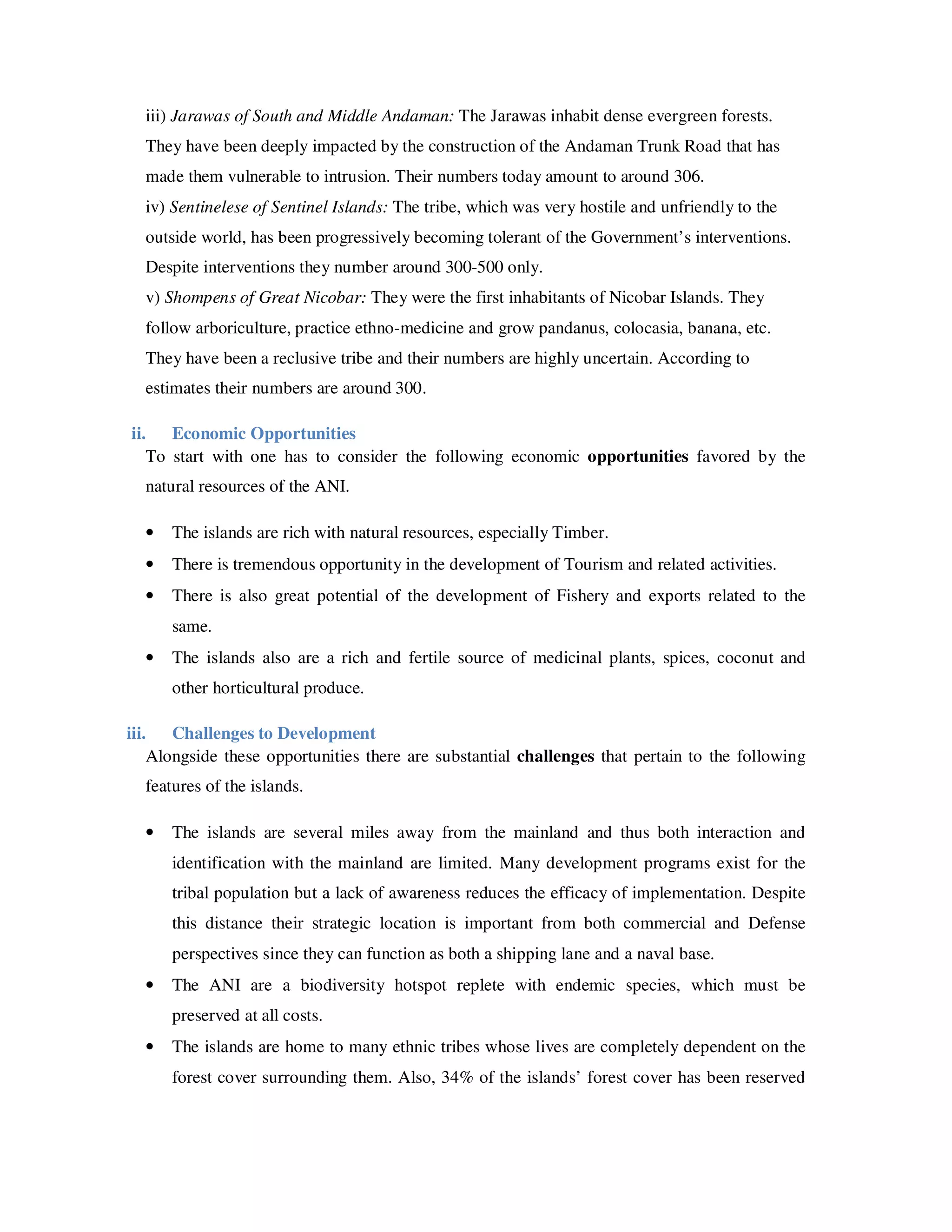 iii) Jarawas of South and Middle Andaman: The Jarawas inhabit dense evergreen forests.
  They have been deeply impacted by the construction of the Andaman Trunk Road that has
  made them vulnerable to intrusion. Their numbers today amount to around 306.
  iv) Sentinelese of Sentinel Islands: The tribe, which was very hostile and unfriendly to the
  outside world, has been progressively becoming tolerant of the Government’s interventions.
  Despite interventions they number around 300-500 only.
  v) Shompens of Great Nicobar: They were the first inhabitants of Nicobar Islands. They
  follow arboriculture, practice ethno-medicine and grow pandanus, colocasia, banana, etc.
  They have been a reclusive tribe and their numbers are highly uncertain. According to
  estimates their numbers are around 300.

ii. Economic Opportunities
   To start with one has to consider the following economic opportunities favored by the
  natural resources of the ANI.

  •   The islands are rich with natural resources, especially Timber.
  •   There is tremendous opportunity in the development of Tourism and related activities.
  •   There is also great potential of the development of Fishery and exports related to the
      same.
  •   The islands also are a rich and fertile source of medicinal plants, spices, coconut and
      other horticultural produce.

iii. Challenges to Development
    Alongside these opportunities there are substantial challenges that pertain to the following
  features of the islands.

  •   The islands are several miles away from the mainland and thus both interaction and
      identification with the mainland are limited. Many development programs exist for the
      tribal population but a lack of awareness reduces the efficacy of implementation. Despite
      this distance their strategic location is important from both commercial and Defense
      perspectives since they can function as both a shipping lane and a naval base.
  •   The ANI are a biodiversity hotspot replete with endemic species, which must be
      preserved at all costs.
  •   The islands are home to many ethnic tribes whose lives are completely dependent on the
      forest cover surrounding them. Also, 34% of the islands’ forest cover has been reserved
 