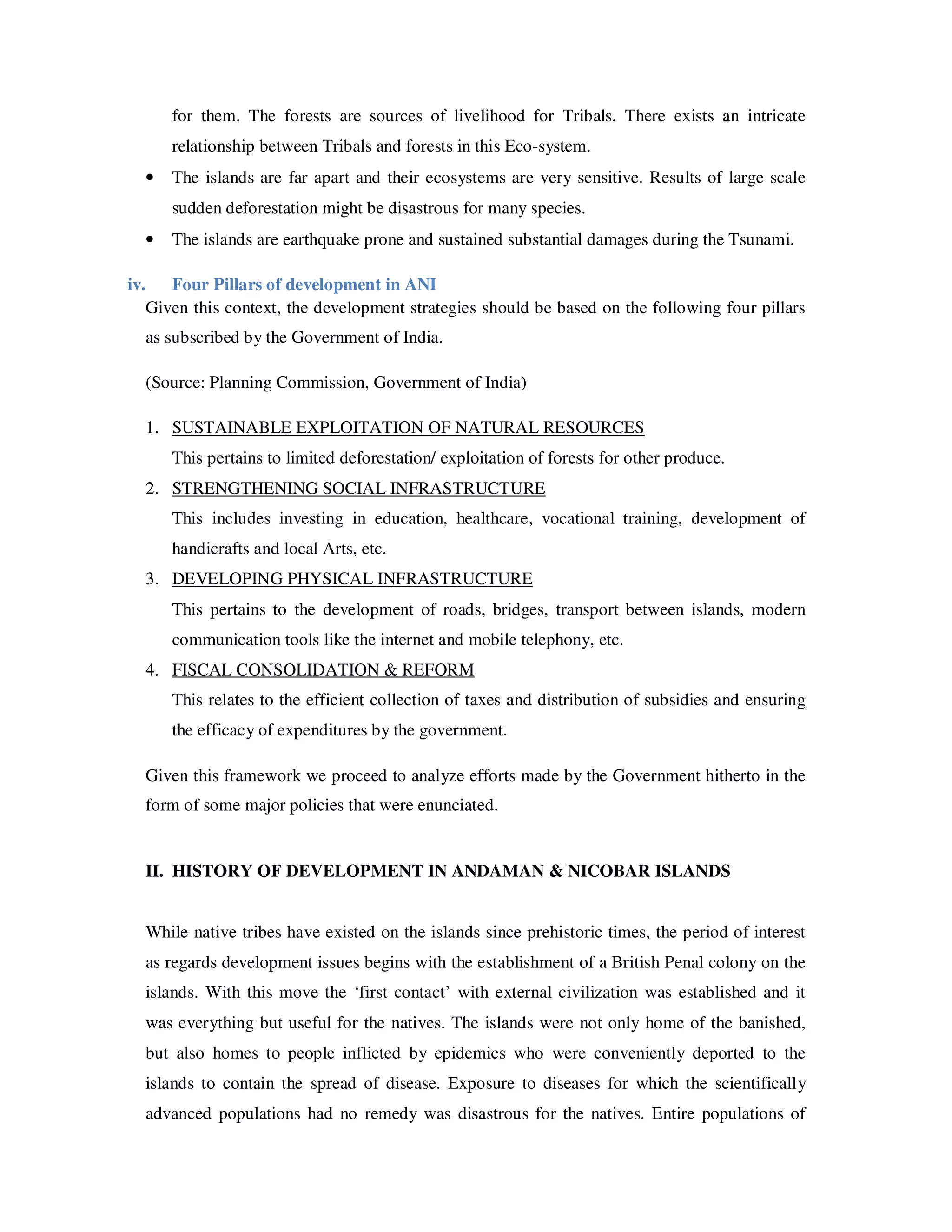 for them. The forests are sources of livelihood for Tribals. There exists an intricate
          relationship between Tribals and forests in this Eco-system.
      •   The islands are far apart and their ecosystems are very sensitive. Results of large scale
          sudden deforestation might be disastrous for many species.
      •   The islands are earthquake prone and sustained substantial damages during the Tsunami.

iv.      Four Pillars of development in ANI
      Given this context, the development strategies should be based on the following four pillars
      as subscribed by the Government of India.

      (Source: Planning Commission, Government of India)

      1. SUSTAINABLE EXPLOITATION OF NATURAL RESOURCES
          This pertains to limited deforestation/ exploitation of forests for other produce.
      2. STRENGTHENING SOCIAL INFRASTRUCTURE
          This includes investing in education, healthcare, vocational training, development of
          handicrafts and local Arts, etc.
      3. DEVELOPING PHYSICAL INFRASTRUCTURE
          This pertains to the development of roads, bridges, transport between islands, modern
          communication tools like the internet and mobile telephony, etc.
      4. FISCAL CONSOLIDATION & REFORM
          This relates to the efficient collection of taxes and distribution of subsidies and ensuring
          the efficacy of expenditures by the government.

      Given this framework we proceed to analyze efforts made by the Government hitherto in the
      form of some major policies that were enunciated.


      II. HISTORY OF DEVELOPMENT IN ANDAMAN & NICOBAR ISLANDS


      While native tribes have existed on the islands since prehistoric times, the period of interest
      as regards development issues begins with the establishment of a British Penal colony on the
      islands. With this move the ‘first contact’ with external civilization was established and it
      was everything but useful for the natives. The islands were not only home of the banished,
      but also homes to people inflicted by epidemics who were conveniently deported to the
      islands to contain the spread of disease. Exposure to diseases for which the scientifically
      advanced populations had no remedy was disastrous for the natives. Entire populations of
 