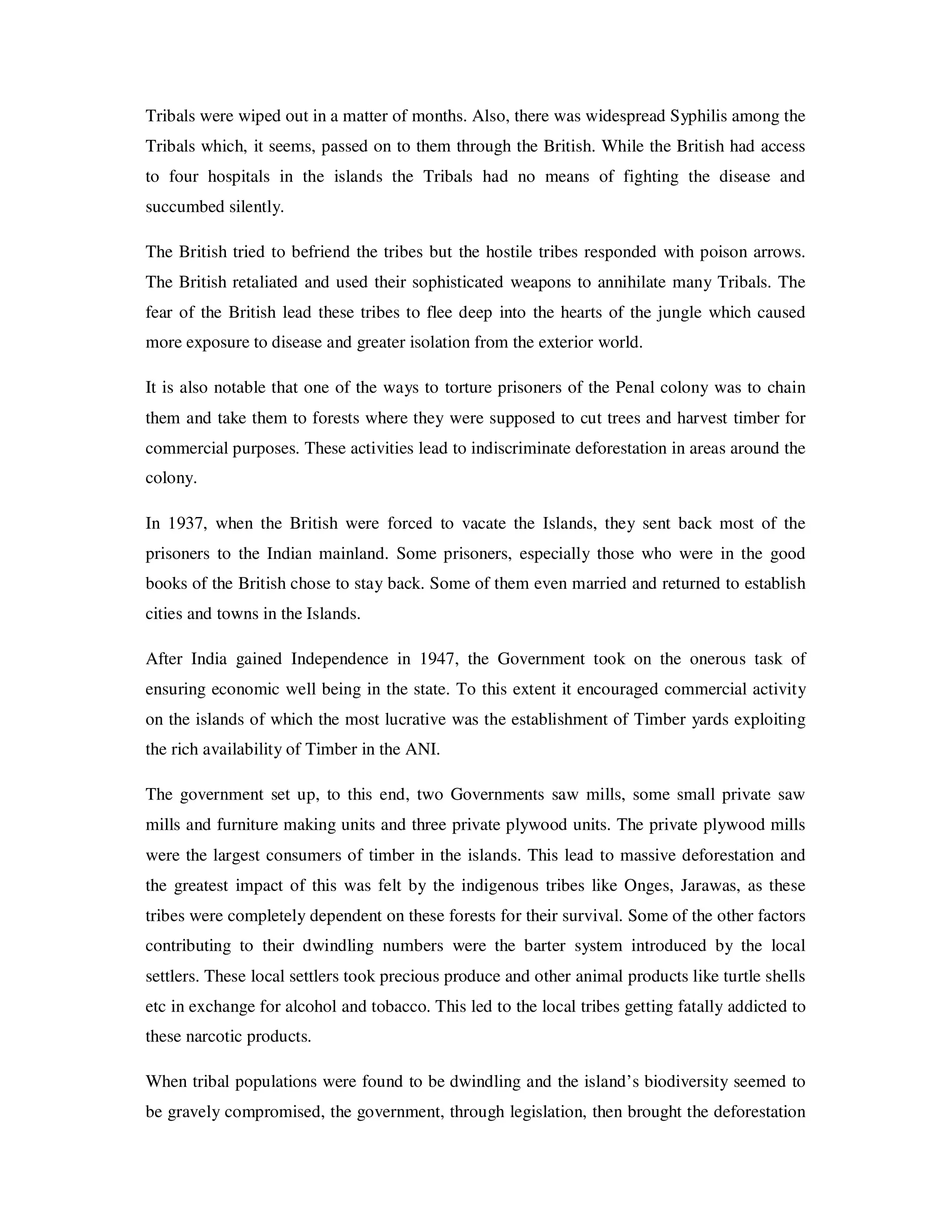 Tribals were wiped out in a matter of months. Also, there was widespread Syphilis among the
Tribals which, it seems, passed on to them through the British. While the British had access
to four hospitals in the islands the Tribals had no means of fighting the disease and
succumbed silently.

The British tried to befriend the tribes but the hostile tribes responded with poison arrows.
The British retaliated and used their sophisticated weapons to annihilate many Tribals. The
fear of the British lead these tribes to flee deep into the hearts of the jungle which caused
more exposure to disease and greater isolation from the exterior world.

It is also notable that one of the ways to torture prisoners of the Penal colony was to chain
them and take them to forests where they were supposed to cut trees and harvest timber for
commercial purposes. These activities lead to indiscriminate deforestation in areas around the
colony.

In 1937, when the British were forced to vacate the Islands, they sent back most of the
prisoners to the Indian mainland. Some prisoners, especially those who were in the good
books of the British chose to stay back. Some of them even married and returned to establish
cities and towns in the Islands.

After India gained Independence in 1947, the Government took on the onerous task of
ensuring economic well being in the state. To this extent it encouraged commercial activity
on the islands of which the most lucrative was the establishment of Timber yards exploiting
the rich availability of Timber in the ANI.

The government set up, to this end, two Governments saw mills, some small private saw
mills and furniture making units and three private plywood units. The private plywood mills
were the largest consumers of timber in the islands. This lead to massive deforestation and
the greatest impact of this was felt by the indigenous tribes like Onges, Jarawas, as these
tribes were completely dependent on these forests for their survival. Some of the other factors
contributing to their dwindling numbers were the barter system introduced by the local
settlers. These local settlers took precious produce and other animal products like turtle shells
etc in exchange for alcohol and tobacco. This led to the local tribes getting fatally addicted to
these narcotic products.

When tribal populations were found to be dwindling and the island’s biodiversity seemed to
be gravely compromised, the government, through legislation, then brought the deforestation
 
