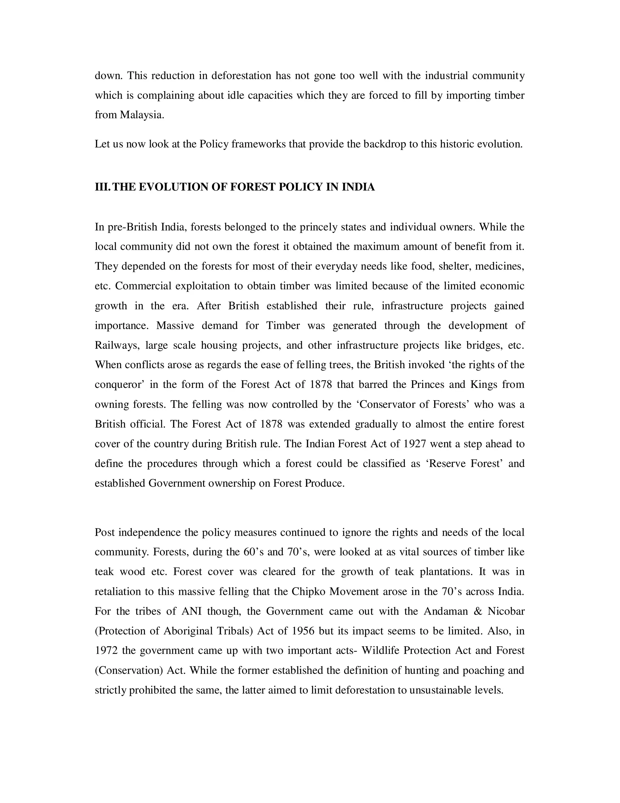 down. This reduction in deforestation has not gone too well with the industrial community
which is complaining about idle capacities which they are forced to fill by importing timber
from Malaysia.

Let us now look at the Policy frameworks that provide the backdrop to this historic evolution.


III. THE EVOLUTION OF FOREST POLICY IN INDIA


In pre-British India, forests belonged to the princely states and individual owners. While the
local community did not own the forest it obtained the maximum amount of benefit from it.
They depended on the forests for most of their everyday needs like food, shelter, medicines,
etc. Commercial exploitation to obtain timber was limited because of the limited economic
growth in the era. After British established their rule, infrastructure projects gained
importance. Massive demand for Timber was generated through the development of
Railways, large scale housing projects, and other infrastructure projects like bridges, etc.
When conflicts arose as regards the ease of felling trees, the British invoked ‘the rights of the
conqueror’ in the form of the Forest Act of 1878 that barred the Princes and Kings from
owning forests. The felling was now controlled by the ‘Conservator of Forests’ who was a
British official. The Forest Act of 1878 was extended gradually to almost the entire forest
cover of the country during British rule. The Indian Forest Act of 1927 went a step ahead to
define the procedures through which a forest could be classified as ‘Reserve Forest’ and
established Government ownership on Forest Produce.



Post independence the policy measures continued to ignore the rights and needs of the local
community. Forests, during the 60’s and 70’s, were looked at as vital sources of timber like
teak wood etc. Forest cover was cleared for the growth of teak plantations. It was in
retaliation to this massive felling that the Chipko Movement arose in the 70’s across India.
For the tribes of ANI though, the Government came out with the Andaman & Nicobar
(Protection of Aboriginal Tribals) Act of 1956 but its impact seems to be limited. Also, in
1972 the government came up with two important acts- Wildlife Protection Act and Forest
(Conservation) Act. While the former established the definition of hunting and poaching and
strictly prohibited the same, the latter aimed to limit deforestation to unsustainable levels.
 