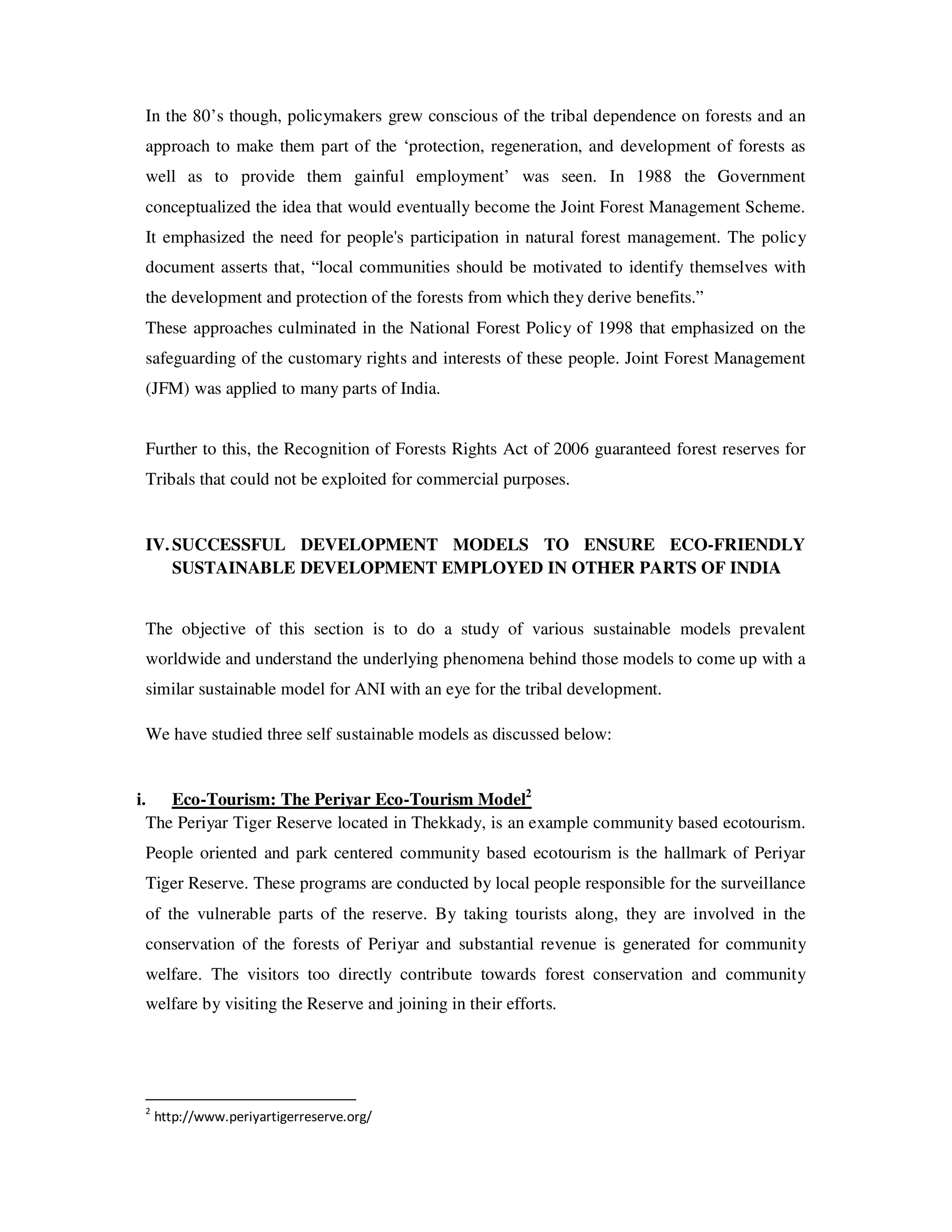 In the 80’s though, policymakers grew conscious of the tribal dependence on forests and an
 approach to make them part of the ‘protection, regeneration, and development of forests as
 well as to provide them gainful employment’ was seen. In 1988 the Government
 conceptualized the idea that would eventually become the Joint Forest Management Scheme.
 It emphasized the need for people's participation in natural forest management. The policy
 document asserts that, “local communities should be motivated to identify themselves with
 the development and protection of the forests from which they derive benefits.”
 These approaches culminated in the National Forest Policy of 1998 that emphasized on the
 safeguarding of the customary rights and interests of these people. Joint Forest Management
 (JFM) was applied to many parts of India.


 Further to this, the Recognition of Forests Rights Act of 2006 guaranteed forest reserves for
 Tribals that could not be exploited for commercial purposes.


 IV. SUCCESSFUL DEVELOPMENT MODELS TO ENSURE ECO-FRIENDLY
     SUSTAINABLE DEVELOPMENT EMPLOYED IN OTHER PARTS OF INDIA


 The objective of this section is to do a study of various sustainable models prevalent
 worldwide and understand the underlying phenomena behind those models to come up with a
 similar sustainable model for ANI with an eye for the tribal development.

 We have studied three self sustainable models as discussed below:


i. Eco-Tourism: The Periyar Eco-Tourism Model2
  The Periyar Tiger Reserve located in Thekkady, is an example community based ecotourism.
 People oriented and park centered community based ecotourism is the hallmark of Periyar
 Tiger Reserve. These programs are conducted by local people responsible for the surveillance
 of the vulnerable parts of the reserve. By taking tourists along, they are involved in the
 conservation of the forests of Periyar and substantial revenue is generated for community
 welfare. The visitors too directly contribute towards forest conservation and community
 welfare by visiting the Reserve and joining in their efforts.




 2
     http://www.periyartigerreserve.org/
 