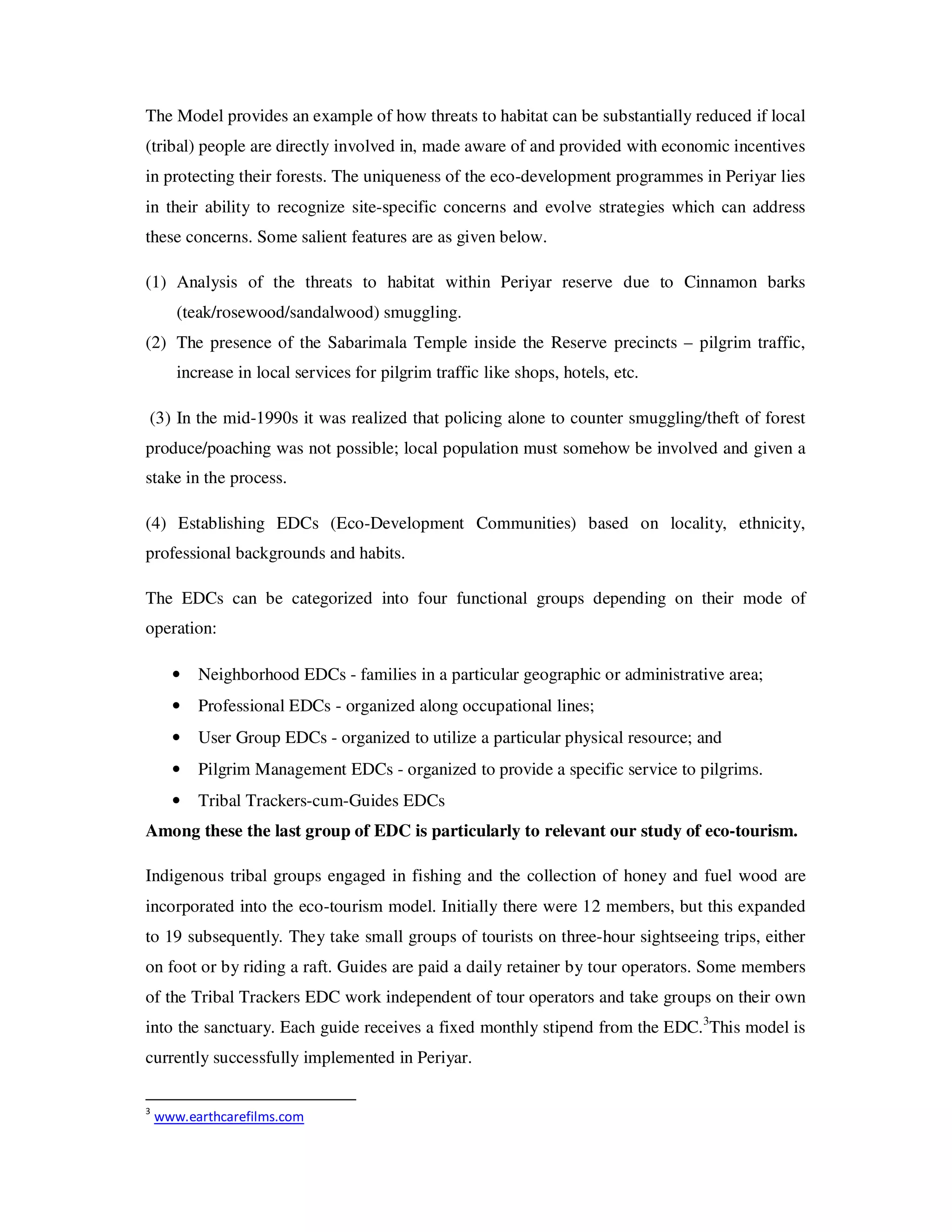 The Model provides an example of how threats to habitat can be substantially reduced if local
(tribal) people are directly involved in, made aware of and provided with economic incentives
in protecting their forests. The uniqueness of the eco-development programmes in Periyar lies
in their ability to recognize site-specific concerns and evolve strategies which can address
these concerns. Some salient features are as given below.

(1) Analysis of the threats to habitat within Periyar reserve due to Cinnamon barks
       (teak/rosewood/sandalwood) smuggling.
(2) The presence of the Sabarimala Temple inside the Reserve precincts – pilgrim traffic,
       increase in local services for pilgrim traffic like shops, hotels, etc.

(3) In the mid-1990s it was realized that policing alone to counter smuggling/theft of forest
produce/poaching was not possible; local population must somehow be involved and given a
stake in the process.

(4) Establishing EDCs (Eco-Development Communities) based on locality, ethnicity,
professional backgrounds and habits.

The EDCs can be categorized into four functional groups depending on their mode of
operation:

      •   Neighborhood EDCs - families in a particular geographic or administrative area;
      •   Professional EDCs - organized along occupational lines;
      •   User Group EDCs - organized to utilize a particular physical resource; and
      •   Pilgrim Management EDCs - organized to provide a specific service to pilgrims.
      •   Tribal Trackers-cum-Guides EDCs
Among these the last group of EDC is particularly to relevant our study of eco-tourism.

Indigenous tribal groups engaged in fishing and the collection of honey and fuel wood are
incorporated into the eco-tourism model. Initially there were 12 members, but this expanded
to 19 subsequently. They take small groups of tourists on three-hour sightseeing trips, either
on foot or by riding a raft. Guides are paid a daily retainer by tour operators. Some members
of the Tribal Trackers EDC work independent of tour operators and take groups on their own
into the sanctuary. Each guide receives a fixed monthly stipend from the EDC.3This model is
currently successfully implemented in Periyar.

3
    www.earthcarefilms.com
 
