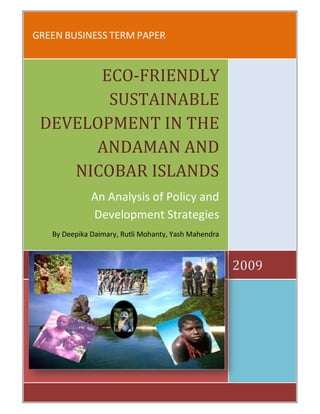 GREEN BUSINESS TERM PAPER


       ECO-FRIENDLY
        SUSTAINABLE
 DEVELOPMENT IN THE
      ANDAMAN AND
    NICOBAR ISLANDS
              An Analysis of Policy and
              Development Strategies
   By Deepika Daimary, Rutli Mohanty, Yash Mahendra



                                                      2009
 