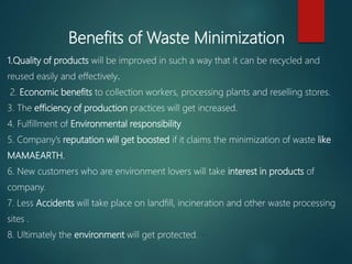 1.Quality of products will be improved in such a way that it can be recycled and
reused easily and effectively.
2. Economic benefits to collection workers, processing plants and reselling stores.
3. The efficiency of production practices will get increased.
4. Fulfillment of Environmental responsibility
5. Company’s reputation will get boosted if it claims the minimization of waste like
MAMAEARTH.
6. New customers who are environment lovers will take interest in products of
company.
7. Less Accidents will take place on landfill, incineration and other waste processing
sites .
8. Ultimately the environment will get protected. –
Benefits of Waste Minimization
 