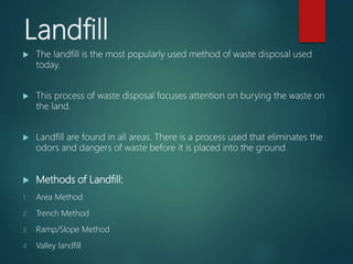 Landfill
 The landfill is the most popularly used method of waste disposal used
today.
 This process of waste disposal focuses attention on burying the waste on
the land.
 Landfill are found in all areas. There is a process used that eliminates the
odors and dangers of waste before it is placed into the ground.
 Methods of Landfill:
1. Area Method
2. Trench Method
3. Ramp/Slope Method
4. Valley landfill
 