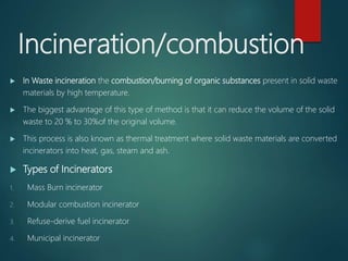 Incineration/combustion
 In Waste incineration the combustion/burning of organic substances present in solid waste
materials by high temperature.
 The biggest advantage of this type of method is that it can reduce the volume of the solid
waste to 20 % to 30%of the original volume.
 This process is also known as thermal treatment where solid waste materials are converted
incinerators into heat, gas, steam and ash.
 Types of Incinerators
1. Mass Burn incinerator
2. Modular combustion incinerator
3. Refuse-derive fuel incinerator
4. Municipal incinerator
 