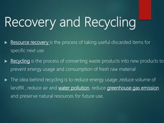 Recovery and Recycling
 Resource recovery is the process of taking useful discarded items for
specific next use.
 Recycling is the process of converting waste products into new products to
prevent energy usage and consumption of fresh raw material
 The idea behind recycling is to reduce energy usage ,reduce volume of
landfill , reduce air and water pollution, reduce greenhouse gas emission
and preserve natural resources for future use.
 