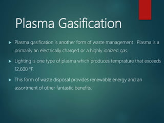 Plasma Gasification
 Plasma gasification is another form of waste management . Plasma is a
primarily an electrically charged or a highly ionized gas.
 Lighting is one type of plasma which produces temprature that exceeds
12,600 °F.
 This form of waste disposal provides renewable energy and an
assortment of other fantastic benefits.
 