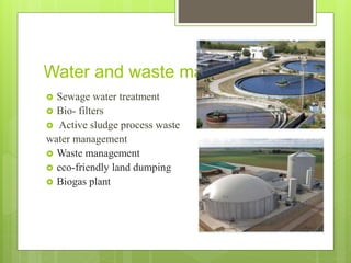 Water and waste management
 Sewage water treatment
 Bio- filters
 Active sludge process waste
water management
 Waste management
 eco-friendly land dumping
 Biogas plant
 