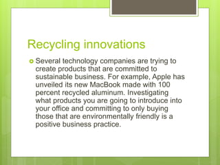 Recycling innovations
 Several technology companies are trying to
create products that are committed to
sustainable business. For example, Apple has
unveiled its new MacBook made with 100
percent recycled aluminum. Investigating
what products you are going to introduce into
your office and committing to only buying
those that are environmentally friendly is a
positive business practice.
 