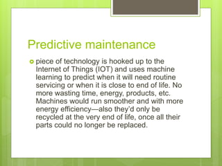 Predictive maintenance
 piece of technology is hooked up to the
Internet of Things (IOT) and uses machine
learning to predict when it will need routine
servicing or when it is close to end of life. No
more wasting time, energy, products, etc.
Machines would run smoother and with more
energy efficiency—also they’d only be
recycled at the very end of life, once all their
parts could no longer be replaced.
 