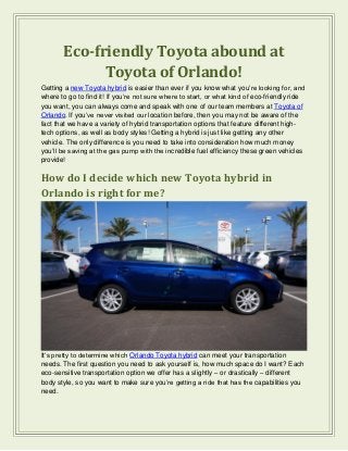 Eco-friendly Toyota abound at
Toyota of Orlando!
Getting a new Toyota hybrid is easier than ever if you know what you’re looking for, and
where to go to find it! If you’re not sure where to start, or what kind of eco-friendly ride
you want, you can always come and speak with one of our team members at Toyota of
Orlando. If you’ve never visited our location before, then you may not be aware of the
fact that we have a variety of hybrid transportation options that feature different high-
tech options, as well as body styles! Getting a hybrid is just like getting any other
vehicle. The only difference is you need to take into consideration how much money
you’ll be saving at the gas pump with the incredible fuel efficiency these green vehicles
provide!
How do I decide which new Toyota hybrid in
Orlando is right for me?
It’s pretty to determine which Orlando Toyota hybrid can meet your transportation
needs. The first question you need to ask yourself is, how much space do I want? Each
eco-sensitive transportation option we offer has a slightly – or drastically – different
body style, so you want to make sure you’re getting a ride that has the capabilities you
need.
 