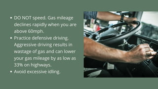 • DO NOT speed. Gas mileage declines rapidly when you are above 60mph.
• Practice defensive driving. Aggressive driving results in wastage of gas and
can lower your gas mileage by as low as 33% on highways.
• Avoid excessive idling.
 