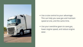 • Use cruise control to your advantage. This can help you save gas and
maintain speed at one, and the same time.
• Use your overdrive gears to save gas, lower engine speed, and reduce
engine wear.
 