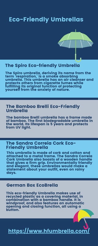 https://www.hfumbrella.com/
Eco-Friendly Umbrellas
The Spiro Eco-friendly Umbrella
The Spiro umbrella, deriving its name from the
term ‘respiration,’ is a smoke absorbing
umbrella. This umbrella has an air cleanser and
protects others from cigarette fumes while
fulfilling its original function of protecting
yourself from the anxiety of nature.
The Bamboo Brelli Eco-Friendly
Umbrella
The bamboo Brelli umbrella has a frame made
of bamboo. The first biodegradable umbrella in
the world. Its lifespan is 5 years and protects
from UV light.
The Sandra Correia Cork Eco-
Friendly Umbrella
This umbrella is made of cork and cotton and
attached to a metal frame. The Sandra Correia
Cork Umbrella also boasts of a wooden handle
that gives a firm grip. Environmentally friendly
and elegant, these umbrellas would make a
statement about your outfit, even on rainy
days.
German Box EcoBrella
This eco-friendly Umbrella makes use of
recycled plastic as a covering material, in
combination with a bamboo handle. It is
windproof, and also features an automatic
opening and closing function, all using a
button.
 