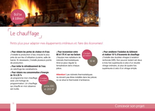 Boîte
    à Idées!




                                                                                                      © comdesimages
Le chauffage
Petits plus pour adapter mes équipements intérieurs et faire des économies !

>   Pour réduire les pertes de chaleur et d’eau      >Pour économiser entre                                            > Pour améliorer l’isolation du bâtiment
                                                                                    Combien
J’installe la production d’eau chaude le plus        80 et 175 € sur ma facture    ça coûte?                           et réaliser 10 % d’économie de chauffage
près de son lieu d’utilisation (cuisine, salle de    J’équipe mes radiateurs de                                        J’installe des doubles vitrages à isolation
bains). Si nécessaire, j’installe plusieurs points   robinets thermostatiques.                                         renforcée (VIR). Son pouvoir isolant est deux
                                                                                           10 €
de production.                                       Ainsi je peux réguler la                                          à trois fois supérieures à celui d’un double
>   Pour éviter le refroidissement de l’eau          température dans chaque                                           vitrage ordinaire, et plus de quatre fois
Je calorifuge les canalisations.                     pièce.                                                            supérieures à celui d’un vitrage simple.

>Pour réduire ma consommation d’énergie
de 10 à 25 %                                         Attention ! Les robinets thermostatiques
Je programme mon chauffage          Combien
                                                     ne doivent pas êtres installés dans les pièces
avec une horloge de                ça coûte?         où se situe le thermostat d’ambiance.
programmation. Un chauffage
qui chauffe en mon absence               entre 100
est inutile.                             et 200 €




    15
                                                                                                                                     Concevoir son projet
 