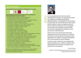 Remerciements
Aux partenaires qui ont participé à l’élaboration de ce guide :




Aux prestataires touristiques engagés dans une démarche
                                                                                    Le Conseil général de la Somme a fait du




                                                                            ÉDITO
environnementale qui nous ont reçus :
 • M. & Mme Blarel, La Ferme du Prieuré à Méréaucourt                               développement durable, une philosophie d’action
 • M. Baledent, Golf de Belle Dune à Fort-Mahon
 • M. Dassonville, Parc naturel de Samara à La-Chaussée-Tirancourt
                                                                                    qui imprègne l’ensemble des politiques
 • M. & Mme De Fontanges, Château des Alleux à Béhen                                départementales : le développement économique,
 • Mme Defrance, Jardin des Plantes à Amiens                                        la préservation de l’environnement et le lien social.
 • M. Demets, L’auberge de la Dune à Saint-Firmin-les-Crotoy                        Depuis plusieurs années, le département de la
 • M. Denamps, La Grange du moulin à Port-le-Grand
                                                                                    Somme veille à la protection et à la valorisation
 • M. Devisse, La Grange de la Herde à Camon
 • Mme Doudoux, Le Ridin au Crotoy
                                                                                    de ses ressources naturelles et patrimoniales.
 • M. Dupré, Meublé à Friville-Escarbotin                                           De nombreux prestataires touristiques se sont
 • M. Duthilleul, Jardins de Valloires à Argoules                                   inscrits dans cette démarche.
 • Mme Ferreira Da Silva, Les Tourelles au Crotoy
 • Mme Froissard, Le Domaine du Marquenterre à Saint-Quentin-en-Tourmont
                                                                                    Outre le choix d’une forme de tourisme plus
 • M. Grimberg, Au vélocipède à Saint-Valery-sur-Somme                              respectueuse de l’environnement, ils ont décidé
 • M. Hermann, Parc du Marquenterre à Saint-Quentin-en-Tourmont                     de mettre en avant toutes les richesses de notre
 • M. & Mme Lebon, Camping des Puits Tournants à Sailly-le-Sec                      département en veillant au respect des traditions,
 • M. Leroy, Éco village de Belle Dune à Fort-Mahon                                 de la culture picarde et de ses habitants.
 • M. Mennesson, Domaine du Val à Grand-Laviers
 • M. & Mme Mortier, L’atelier des couleurs à Méharicourt                           Ce guide a pour vocation de vous présenter les
 • M. Leullier, Les Hortillonnages à Amiens                                         actions possibles pour maintenir l’équilibre entre
 • M. & Mme Proot, Ferme du développement durable à Herleville                      développement économique, touristique, et le
 • SI de Crécy en Ponthieu, La Hutte des vieux chênes à Crécy-en-Ponthieu
                                                                                    respect de l’environnement.
 • Tibo, Le bruit de l’eau à Saint-Quentin-en-Tourmont
                                                                                                                                 Pascal Demarthe
La liste des prestataires figurant dans l’éco-guide n’est pas exhaustive.
Si vous aussi vous faites des actions en faveur de la protection de                   Président du Comité Départemental du Tourisme de la Somme
l’environnement faites-le nous savoir.                                                                          Conseiller général d’Abbeville Sud
 