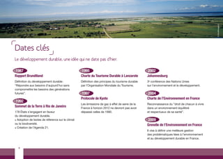 © tibo@images.fr
Dates clés
Le développement durable, une idée qui ne date pas d’hier.

1987                                              1995                                           2002
Rapport Brundtland                                Charte du Tourisme Durable à Lanzarote         Johannesburg
Définition du développement durable :             Définition des principes du tourisme durable   3e conférence des Nations Unies
“Répondre aux besoins d’aujourd’hui sans          par l’Organisation Mondiale du Tourisme.       sur l’environnement et le développement.
compromettre les besoins des générations
futures”.                                         1997                                           2004
                                                  Protocole de Kyoto                             Charte de l’Environnement en France
1992
                                                  Les émissions de gaz à effet de serre de la    Reconnaissance du “droit de chacun à vivre
Sommet de la Terre à Rio de Janeiro               France à horizon 2012 ne devront pas avoir     dans un environnement équilibré
178 États s’engagent en faveur                    dépassé celles de 1990.                        et respectueux de sa santé”.
du développement durable.
> Adoption de textes de référence sur le climat                                                  2009
ou la biodiversité.                                                                              Grenelle de l’Environnement en France
> Création de l’Agenda 21.
                                                                                                 Il vise à définir une meilleure gestion
                                                                                                 des problématiques liées à l’environnement
                                                                                                 et au développement durable en France.


  4
 