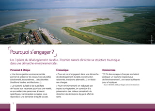 © tibo@images.fr
Pourquoi s’engager?
Les 3 piliers du développement durable, 3 bonnes raisons d’inscrire sa structure touristique
dans une démarche environnementale :

Personnel & éthique                              Économique                                      Commerciale
> Une bonne gestion environnementale             > Pour soi : en s’engageant dans une démarche   “72 % des voyageurs français souhaitent
permet de préserver les ressources naturelles    de développement durable, (construction         pratiquer un tourisme respectueux
(biodiversité, écosystèmes…) et culturelles      raisonnée, transports alternatifs…) on réduit   de l’environnement”, une raison suffisante
(traditions locales, architectures…).            ses charges.                                    pour s’impliquer.
                                                                                                  Source : TNS Sofres. 2008 pour Voyages-scnf.com et Routard.com
> Le tourisme durable c’est aussi faire          > Pour l’environnement : en réduisant son
de l’accès aux vacances pour tous une réalité,   impact sur la planète, on contribue à la
en accueillant des personnes à besoin            préservation des milieux naturels et à la
spécifiques, handicapées ou âgées, vous          réduction des émissions de gaz à effet de
répondez à une demande d’équité sociale.         serre.


    5
 