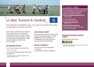 Contacts utiles




                                                                                                                        © CRT Picardie / comdesimages
                                                                                                                                                          Comité Régional du Tourisme de Picardie
                                                                                                                                                          Jean-Luc Verbrugghe, responsable
                                                                                                                                                          animation Tourisme et Handicap
                                                                                                                                                          jean-luc.verbrugghe@picardietourisme.com
                                                                                                                                                          ¥ 03 22 22 34 07


Le label Tourisme & Handicap
                                                                                                                                                          Comité Départemental
                                                                                                                                                          du Tourisme de la Somme
                                                                                                                                                          accueil@somme-tourisme.com
                                                                                                                                                          ¥ 03 22 71 22 71
Une meilleure accessibilité à tous, c’est aussi la possibilité d’accueillir                                                                               http://www.somme-tourisme.org/
un éventail plus large de clientèle.                                                                                                                      Vos Réseaux-et-Labels>Les Réseaux
                                                                                                                                                          >Tourisme-et-Handicap

Créé en 2001, le label Tourisme & Handicap                                À qui s’adresse ce label ?
a pour vocation d’ouvrir aux personnes
                                                                          Tous les professionnels du tourisme peuvent
concernées le plus grand nombre de sites                                                                                                                Quels types de handicaps recouvrent
                                                                          s’inscrire dans cette démarche : musées,
touristiques et de loisirs possibles. Un label                                                                                                          ce label?
                                                                          hébergements, sites touristiques etc.
qui s’inscrit dans le développement durable
                                                                          La labellisation est évolutive et permet                                      Moteur, Mental, Auditif, Visuel.
puisqu’il participe à l’équité sociale,
                                                                          une reconnaissance internationale.
l’un des 3 piliers.


Une demande croissante                                                    Qui peut en bénéficier ?                                                       Source : Guide accueil touristique des personnes à besoin spécifiques, CRT
                                                                                                                                                         Picardie & UDOTSI de l’Aisne 2005.
                                                                          > Les personnes dites “handicapées”
>   21,8 % des Français ont plus de 60 ans
                                                                          > Les seniors
    Source : Recensement 2004
                                                                          > Les parents avec enfant et poussette
>40 % de la population française déclare avoir
une déficience
    Source : Étude de marché de la population handicapée face à l’offre
    touristique française, AFIT 2001.




     6
 