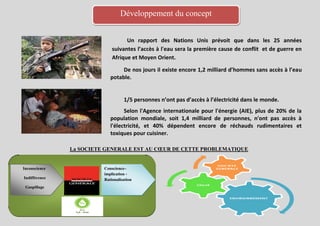 Développement du concept


                                   Un rapport des Nations Unis prévoit que dans les 25 années
                             suivantes l’accès à l'eau sera la première cause de conflit et de guerre en
                             Afrique et Moyen Orient.

                                 De nos jours il existe encore 1,2 milliard d’hommes sans accès à l’eau
                            potable.


                                   1/5 personnes n’ont pas d’accès à l’électricité dans le monde.
                                  Selon l'Agence internationale pour l'énergie (AIE), plus de 20% de la
                            population mondiale, soit 1,4 milliard de personnes, n'ont pas accès à
                            l'électricité, et 40% dépendent encore de réchauds rudimentaires et
                            toxiques pour cuisiner.

               La SOCIETE GENERALE EST AU CŒUR DE CETTE PROBLEMATIQUE


Inconscience             Conscience–
                         implication -
Indifférence             Rationalisation
 Gaspillage
 