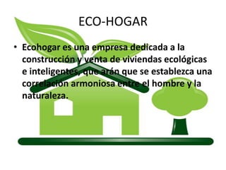 ECO-HOGAR Ecohogar es una empresa dedicada a la construcción y venta de viviendas ecológicas e inteligentes, que arán que se establezca una correlación armoniosa entre el hombre y la naturaleza. 