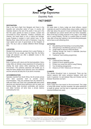 Exquisitely Rustic
FACT SHEET
DESTINATION
Over a one hour’s flight from Bangkok and Hanoi is the
beautiful and untouched nation of Laos. A country still
relatively closed to the rest of the world, it has just in the
last few years opened its doors to tourism. Locked and
surrounded by China, Myanmar, Thailand, Cambodia and
Vietnam, this small nation is rich in culture and heritage.
Luang Prabang is located in north central Laos, on the
Mekong River, about 425 km north of Vientiane. It was the
royal capital and seat of government of the Kingdom of
Laos. The city is also a notable UNESCO World Heritage
Site.
LOCATION
Situated thirty kilometres upstream from Luang Prabang, in
the heart of the Lao Jungle, near Ban Ngoi Hai, the Kamu
Lodge will welcome you after a pleasant cruise on the
mighty Mekong River.
CONCEPT
Built in harmony with nature and the local population, Kamu
Lodge offers an ultimate unique experience for all guests by
sharing the local culture while preserving the pristine
environment. This authentic adventure will enable you to
meet the Kamu people and to discover Lao’s rich traditions
and the centuries old daily life of Lao ethnic minorities.
ACCOMMODATION
Specially imported from South Africa, the 20 private canvas
tents were purposely built to provide unique
accommodation. They are protected from the elements by
walls and thatch roof. Each one is provided with solar power
electricity and attached stone bathrooms with hot water and
flushing toilets. Aptly furnished comfortably with bamboo
and rattan furniture, all tents have a private balcony
overlooking the river.
DINING
All meals taken in Kamu Lodge are dined alfresco; natural
materials are used for building these unique outlets, seated on
stilts high above the ground in local architectural style. Meals
are traditional Lao cuisine served with true Kamu hospitality.
Most of the food is locally produced in the Lodge, in the village
and in Luang Prabang. The Bar is a perfect place to unwind,
relax after a tiring day trekking in the surrounding landscapes,
and to have a cool refreshing drink.
ACTIVITES
 Rice planting and harvesting in surrounding fields
 Gold panning in the Mekong (January to June)
 Jungle walks to discover medicinal plants
 Trekking through the forest to waterfalls (two-hour
hike and boat ride)
 Traditional Team building programmes
FACILITIES
 Traditional Kamu Massage
 English & French speaking guides
 Private river cruise from and to Luang Prabang
 Tour & trekking arrangements
 Check-in at 14:00 / Check-out at 12:00 noon
CLIMATE
The climate throughout Laos is monsoonal. There are two
distinct seasons with some variations between north and
south. In general, it is wet between May and October and dry
between November and April.
ECO-LODGE
Kamu Lodge has a low impact on the environment. The Lodge
is using solar panels, recovers rainwater, the water distribution
is made by gravity, and the food is organically produced (no
chemical fertilisers are used).
Address: Wat Nong village 4413, Khem Kong Rd, Luangprabang, Laos.
Tel: (+856) 071 253 903/904 & Fax: (+856) (0) 71 254 912
E-mail: info@kamulodge.com - Website: www.kamulodge.com
 
