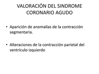 VALORACIÓN DEL SINDROME
         CORONARIO AGUDO

• Aparición de anomalías de la contracción
  segmentaria.

• Alteraciones de la contracción parietal del
  ventrículo izquierdo
 